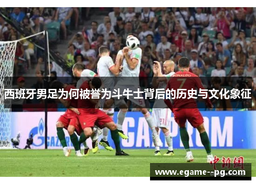 西班牙男足为何被誉为斗牛士背后的历史与文化象征