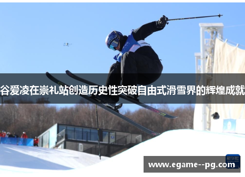 谷爱凌在崇礼站创造历史性突破自由式滑雪界的辉煌成就 谷爱凌在崇礼站创造历史性突破自由式滑雪界的辉煌成就