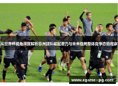 从世界杯视角深度解析非洲球队崛起潜力与未来格局整体竞争态势观察 从世界杯视角深度解析非洲球队崛起潜力与未来格局整体竞争态势观察