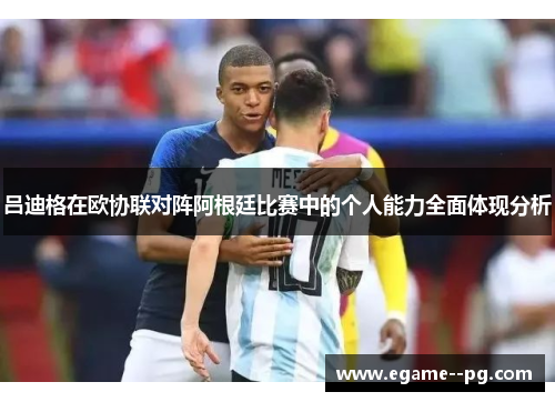 吕迪格在欧协联对阵阿根廷比赛中的个人能力全面体现分析 吕迪格在欧协联对阵阿根廷比赛中的个人能力全面体现分析