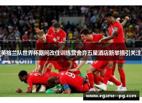 英格兰队世界杯期间改住训练营舍弃五星酒店新举措引关注
