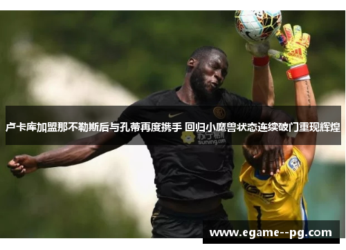 卢卡库加盟那不勒斯后与孔蒂再度携手 回归小魔兽状态连续破门重现辉煌 卢卡库加盟那不勒斯后与孔蒂再度携手 回归小魔兽状态连续破门重现辉煌