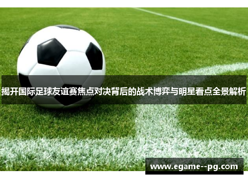 揭开国际足球友谊赛焦点对决背后的战术博弈与明星看点全景解析