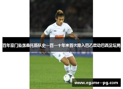 百年豪门坠落桑托斯队史一百一十年来首次降入巴乙震动巴西足坛局 百年豪门坠落桑托斯队史一百一十年来首次降入巴乙震动巴西足坛局