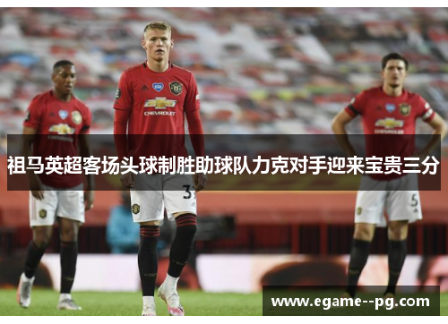 祖马英超客场头球制胜助球队力克对手迎来宝贵三分 祖马英超客场头球制胜助球队力克对手迎来宝贵三分